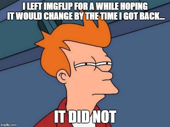I still love you | I LEFT IMGFLIP FOR A WHILE HOPING IT WOULD CHANGE BY THE TIME I GOT BACK... IT DID NOT | image tagged in memes,futurama fry | made w/ Imgflip meme maker
