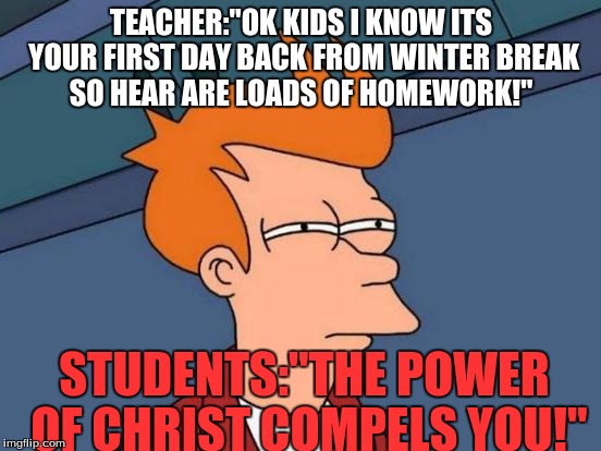 Futurama Fry Meme | TEACHER:"OK KIDS I KNOW ITS YOUR FIRST DAY BACK FROM WINTER BREAK SO HEAR ARE LOADS OF HOMEWORK!"; STUDENTS:"THE POWER OF CHRIST COMPELS YOU!" | image tagged in memes,futurama fry | made w/ Imgflip meme maker