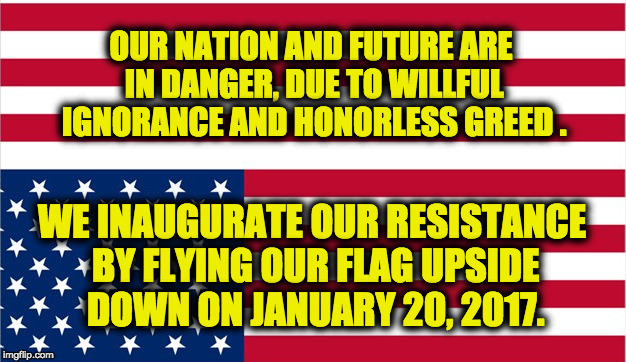 Inaugurate the Resistance January 20, 2017 | OUR NATION AND FUTURE ARE IN DANGER,
DUE TO WILLFUL IGNORANCE AND HONORLESS GREED . WE INAUGURATE OUR RESISTANCE BY FLYING OUR FLAG UPSIDE DOWN ON JANUARY 20, 2017. | image tagged in inauguration day,fight trumpism,usa in danger,resistance,defend the future,coalition of honor and citizenship | made w/ Imgflip meme maker