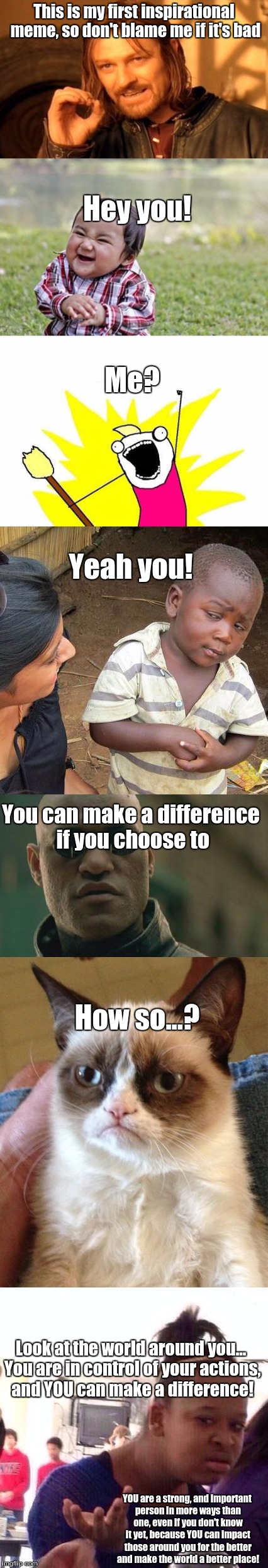 My first Inspirational meme | This is my first inspirational meme, so don't blame me if it's bad; Hey you! Me? Yeah you! You can make a difference if you choose to; How so...? Look at the world around you... You are in control of your actions, and YOU can make a difference! YOU are a strong, and important person in more ways than one, even if you don't know it yet, because YOU can impact those around you for the better and make the world a better place! | image tagged in inspirational memes,memes,good | made w/ Imgflip meme maker