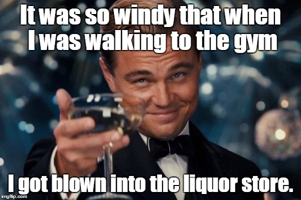 Leonardo Dicaprio Cheers Meme | It was so windy that when I was walking to the gym; I got blown into the liquor store. | image tagged in memes,leonardo dicaprio cheers | made w/ Imgflip meme maker
