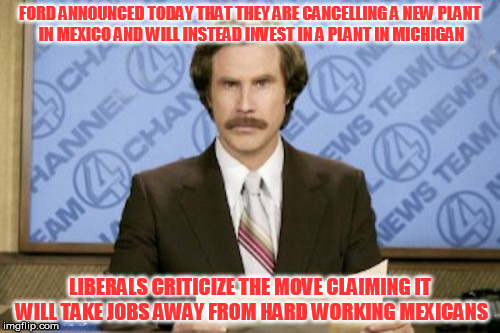I made a resolution to avoid political memes.....whoops | FORD ANNOUNCED TODAY THAT THEY ARE CANCELLING A NEW PLANT IN MEXICO AND WILL INSTEAD INVEST IN A PLANT IN MICHIGAN; LIBERALS CRITICIZE THE MOVE CLAIMING IT WILL TAKE JOBS AWAY FROM HARD WORKING MEXICANS | image tagged in memes,ron burgundy | made w/ Imgflip meme maker