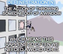jump out of window | DEFENESTRATION (N); THE ACTION OF THROWING SOMEONE OUT OF A WINDOW; WHICH MEANS THIS HAPPENS SO OFTEN WE NEEDED A WORD FOR IT. | image tagged in jump out of window | made w/ Imgflip meme maker