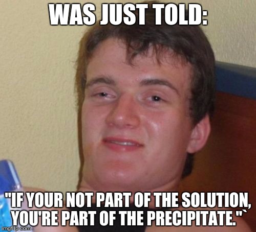 10 Guy | WAS JUST TOLD:; "IF YOUR NOT PART OF THE SOLUTION, YOU'RE PART OF THE PRECIPITATE."` | image tagged in memes,10 guy | made w/ Imgflip meme maker