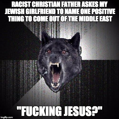 Insanity Wolf Meme | RACIST CHRISTIAN FATHER ASKES MY JEWISH GIRLFRIEND TO NAME ONE POSITIVE THING TO COME OUT OF THE MIDDLE EAST; "FUCKING JESUS?" | image tagged in memes,insanity wolf | made w/ Imgflip meme maker