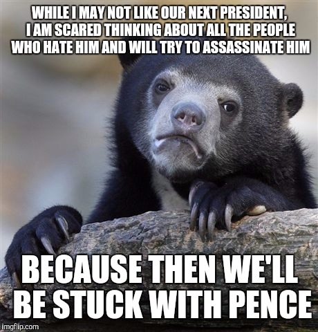 Confession Bear Meme | WHILE I MAY NOT LIKE OUR NEXT PRESIDENT, I AM SCARED THINKING ABOUT ALL THE PEOPLE WHO HATE HIM AND WILL TRY TO ASSASSINATE HIM; BECAUSE THEN WE'LL BE STUCK WITH PENCE | image tagged in memes,confession bear | made w/ Imgflip meme maker