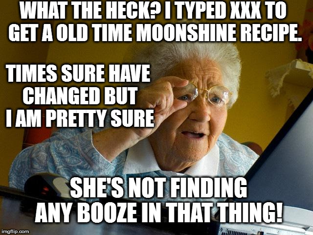 Grandma Finds The Internet | WHAT THE HECK? I TYPED XXX TO GET A OLD TIME MOONSHINE RECIPE. TIMES SURE HAVE CHANGED BUT I AM PRETTY SURE; SHE'S NOT FINDING ANY BOOZE IN THAT THING! | image tagged in memes,grandma finds the internet | made w/ Imgflip meme maker