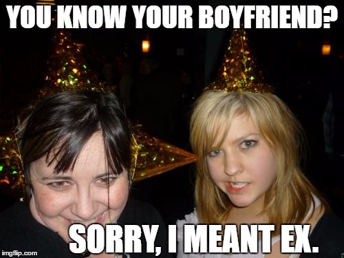 Too Drunk At Party Tina |  YOU KNOW YOUR BOYFRIEND? SORRY, I MEANT EX. | image tagged in memes,too drunk at party tina | made w/ Imgflip meme maker