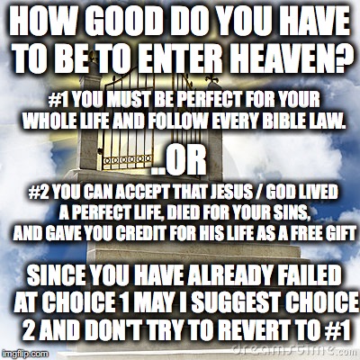 Heaven gates  | HOW GOOD DO YOU HAVE TO BE TO ENTER HEAVEN? #1 YOU MUST BE PERFECT FOR YOUR WHOLE LIFE AND FOLLOW EVERY BIBLE LAW. ..OR; #2 YOU CAN ACCEPT THAT JESUS / GOD LIVED A PERFECT LIFE, DIED FOR YOUR SINS, AND GAVE YOU CREDIT FOR HIS LIFE AS A FREE GIFT; SINCE YOU HAVE ALREADY FAILED AT CHOICE 1 MAY I SUGGEST CHOICE 2 AND DON'T TRY TO REVERT TO #1 | image tagged in heaven gates | made w/ Imgflip meme maker