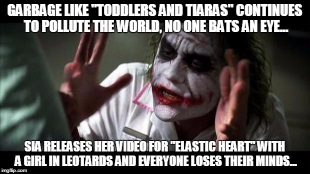 Joker Mind Loss | GARBAGE LIKE "TODDLERS AND TIARAS" CONTINUES TO POLLUTE THE WORLD, NO ONE BATS AN EYE... SIA RELEASES HER VIDEO FOR "ELASTIC HEART" WITH A GIRL IN LEOTARDS AND EVERYONE LOSES THEIR MINDS... | image tagged in joker mind loss | made w/ Imgflip meme maker