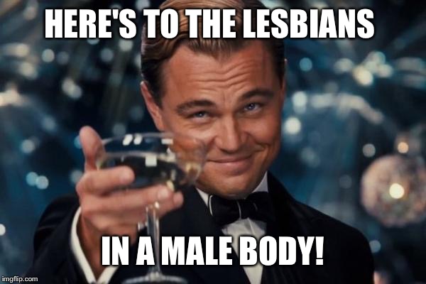 Leonardo Dicaprio Cheers | HERE'S TO THE LESBIANS; IN A MALE BODY! | image tagged in memes,leonardo dicaprio cheers | made w/ Imgflip meme maker