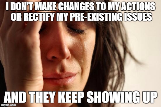 First World Problems Meme | I DON'T MAKE CHANGES TO MY ACTIONS OR RECTIFY MY PRE-EXISTING ISSUES AND THEY KEEP SHOWING UP | image tagged in memes,first world problems | made w/ Imgflip meme maker