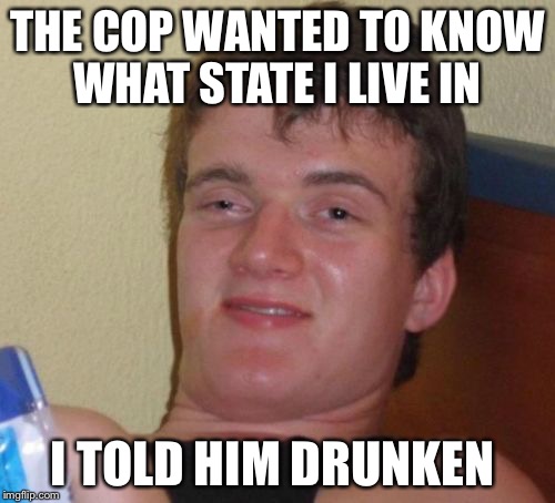 10 Guy | THE COP WANTED TO KNOW WHAT STATE I LIVE IN; I TOLD HIM DRUNKEN | image tagged in memes,10 guy | made w/ Imgflip meme maker