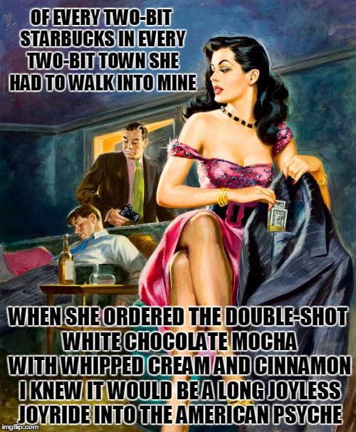 Pulp Art 2 Week: femmes-fatale often have frothy 'staches | OF EVERY TWO-BIT STARBUCKS IN EVERY TWO-BIT TOWN SHE HAD TO WALK INTO MINE; WHEN SHE ORDERED THE DOUBLE-SHOT WHITE CHOCOLATE MOCHA WITH WHIPPED CREAM AND CINNAMON I KNEW IT WOULD BE A LONG JOYLESS JOYRIDE INTO THE AMERICAN PSYCHE | image tagged in pulp art week,pulp art,memes | made w/ Imgflip meme maker