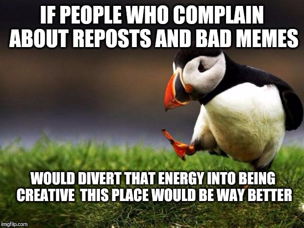 Just saying | IF PEOPLE WHO COMPLAIN ABOUT REPOSTS AND BAD MEMES; WOULD DIVERT THAT ENERGY INTO BEING CREATIVE  THIS PLACE WOULD BE WAY BETTER | image tagged in memes,unpopular opinion puffin,reposts,whiners,whiner,imgflip | made w/ Imgflip meme maker