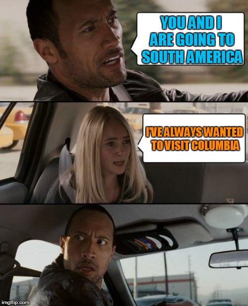 The Rock Driving Meme | YOU AND I ARE GOING TO SOUTH AMERICA; I'VE ALWAYS WANTED TO VISIT COLUMBIA | image tagged in memes,the rock driving | made w/ Imgflip meme maker