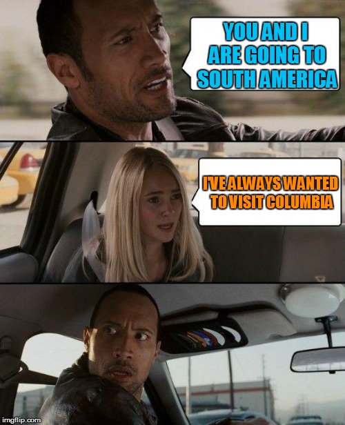 The Rock Driving | YOU AND I ARE GOING TO SOUTH AMERICA; I'VE ALWAYS WANTED TO VISIT COLUMBIA | image tagged in memes,the rock driving | made w/ Imgflip meme maker