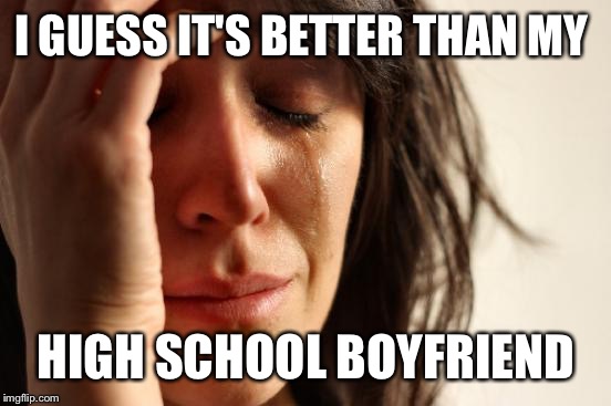 First World Problems Meme | I GUESS IT'S BETTER THAN MY HIGH SCHOOL BOYFRIEND | image tagged in memes,first world problems | made w/ Imgflip meme maker