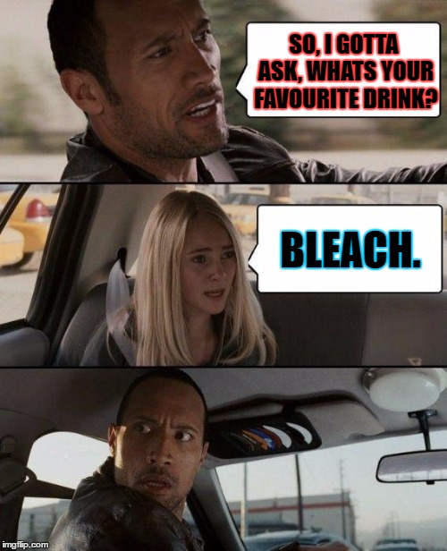 The Rock Driving Meme | SO, I GOTTA ASK, WHATS YOUR FAVOURITE DRINK? BLEACH. | image tagged in memes,the rock driving | made w/ Imgflip meme maker
