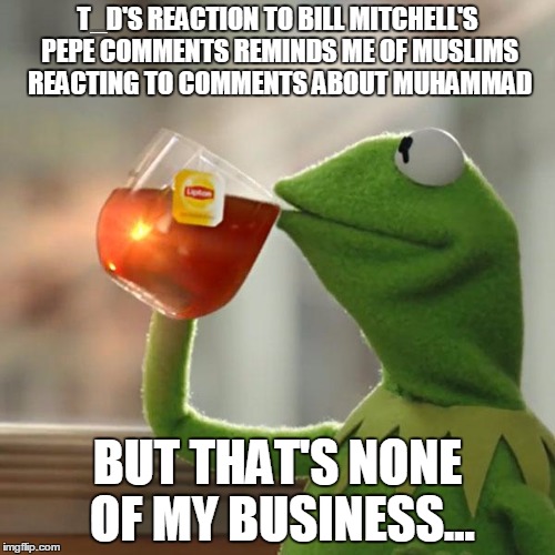 But That's None Of My Business Meme | T_D'S REACTION TO BILL MITCHELL'S PEPE COMMENTS REMINDS ME OF MUSLIMS REACTING TO COMMENTS ABOUT MUHAMMAD; BUT THAT'S NONE OF MY BUSINESS... | image tagged in memes,but thats none of my business,kermit the frog | made w/ Imgflip meme maker