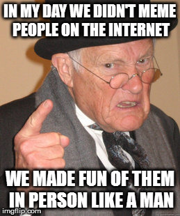 Back In My Day Meme | IN MY DAY WE DIDN'T MEME PEOPLE ON THE INTERNET; WE MADE FUN OF THEM IN PERSON LIKE A MAN | image tagged in memes,back in my day | made w/ Imgflip meme maker