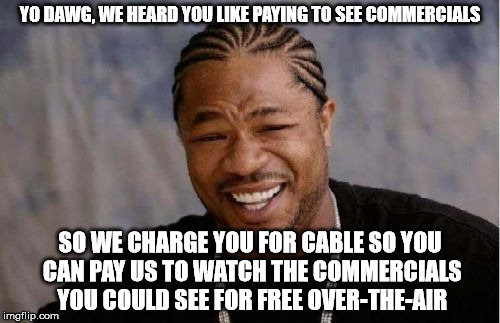 Nielsen Rating:  Stupid! | YO DAWG, WE HEARD YOU LIKE PAYING TO SEE COMMERCIALS; SO WE CHARGE YOU FOR CABLE SO YOU CAN PAY US TO WATCH THE COMMERCIALS YOU COULD SEE FOR FREE OVER-THE-AIR | image tagged in memes,yo dawg heard you,cable tv | made w/ Imgflip meme maker