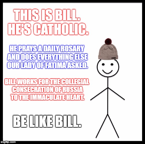 Be Like Bill | THIS IS BILL. HE'S CATHOLIC. HE PRAYS A DAILY ROSARY AND DOES EVERYTHING ELSE OUR LADY OF FATIMA ASKED. BILL WORKS FOR THE COLLEGIAL CONSECRATION OF RUSSIA TO THE IMMACULATE HEART. BE LIKE BILL. | image tagged in memes,be like bill | made w/ Imgflip meme maker