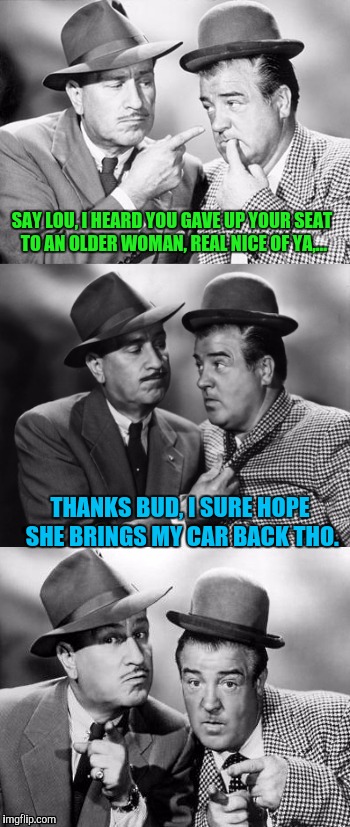 Abbott and costello crackin' wize | SAY LOU, I HEARD YOU GAVE UP YOUR SEAT TO AN OLDER WOMAN, REAL NICE OF YA,... THANKS BUD, I SURE HOPE SHE BRINGS MY CAR BACK THO. | image tagged in abbott and costello crackin' wize,sewmyeyesshut,funny memes,poopy doopy doo | made w/ Imgflip meme maker