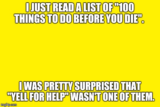yellow meme | I JUST READ A LIST OF "100 THINGS TO DO BEFORE YOU DIE". I WAS PRETTY SURPRISED THAT "YELL FOR HELP" WASN'T ONE OF THEM. | image tagged in yellow meme | made w/ Imgflip meme maker