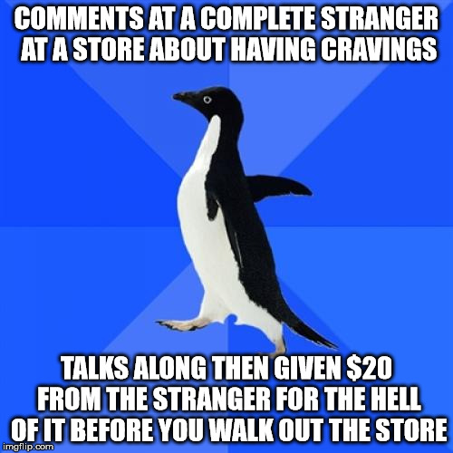 this is 2016 apologizing! | COMMENTS AT A COMPLETE STRANGER AT A STORE ABOUT HAVING CRAVINGS; TALKS ALONG THEN GIVEN $20 FROM THE STRANGER FOR THE HELL OF IT BEFORE YOU WALK OUT THE STORE | image tagged in memes,socially awkward penguin | made w/ Imgflip meme maker