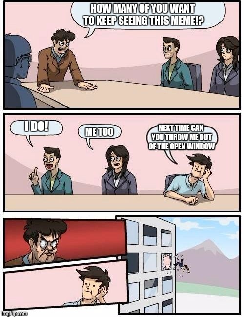 Boardroom Meeting Suggestion | HOW MANY OF YOU WANT TO KEEP SEEING THIS MEME!? I DO! NEXT TIME CAN YOU THROW ME OUT OF THE OPEN WINDOW; ME TOO | image tagged in memes,boardroom meeting suggestion | made w/ Imgflip meme maker
