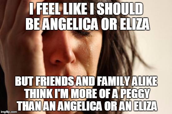 The Schuyler Sisters | I FEEL LIKE I SHOULD BE ANGELICA OR ELIZA; BUT FRIENDS AND FAMILY ALIKE THINK I'M MORE OF A PEGGY THAN AN ANGELICA OR AN ELIZA | image tagged in memes,first world problems | made w/ Imgflip meme maker