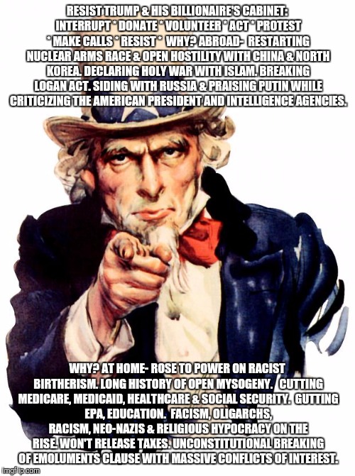 Uncle Sam Meme | RESIST TRUMP & HIS BILLIONAIRE'S CABINET: INTERRUPT * DONATE * VOLUNTEER * ACT * PROTEST * MAKE CALLS * RESIST *

WHY? ABROAD-

RESTARTING NUCLEAR ARMS RACE & OPEN HOSTILITY WITH CHINA & NORTH KOREA. DECLARING HOLY WAR WITH ISLAM.
BREAKING LOGAN ACT.
SIDING WITH RUSSIA & PRAISING PUTIN WHILE CRITICIZING THE AMERICAN PRESIDENT AND INTELLIGENCE AGENCIES. WHY? AT HOME-
ROSE TO POWER ON RACIST BIRTHERISM. LONG HISTORY OF OPEN MYSOGENY.


CUTTING MEDICARE, MEDICAID, HEALTHCARE & SOCIAL SECURITY.

GUTTING EPA, EDUCATION.

FACISM, OLIGARCHS, RACISM, NEO-NAZIS & RELIGIOUS HYPOCRACY ON THE RISE. WON'T RELEASE TAXES. UNCONSTITUTIONAL BREAKING OF EMOLUMENTS CLAUSE WITH MASSIVE CONFLICTS OF INTEREST. | image tagged in memes,uncle sam | made w/ Imgflip meme maker