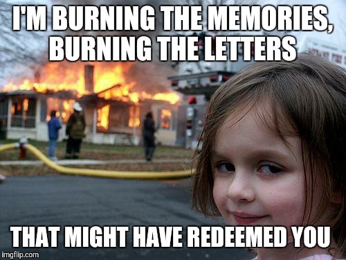 Burn | I'M BURNING THE MEMORIES, BURNING THE LETTERS; THAT MIGHT HAVE REDEEMED YOU | image tagged in memes,disaster girl | made w/ Imgflip meme maker