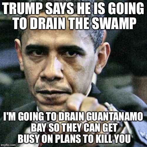 Pissed Off Obama | TRUMP SAYS HE IS GOING TO DRAIN THE SWAMP; I'M GOING TO DRAIN GUANTANAMO BAY SO THEY CAN GET BUSY ON PLANS TO KILL YOU | image tagged in memes,pissed off obama | made w/ Imgflip meme maker