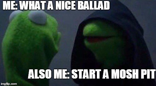 kermit me to me | ME: WHAT A NICE BALLAD; ALSO ME: START A MOSH PIT | image tagged in kermit me to me | made w/ Imgflip meme maker