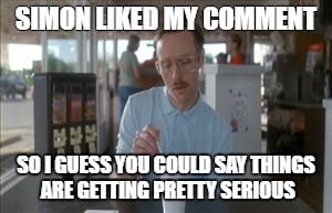 So I Guess You Can Say Things Are Getting Pretty Serious | SIMON LIKED MY COMMENT; SO I GUESS YOU COULD SAY THINGS ARE GETTING PRETTY SERIOUS | image tagged in memes,so i guess you can say things are getting pretty serious | made w/ Imgflip meme maker