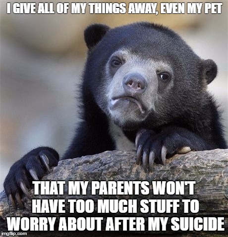 Confession Bear Meme | I GIVE ALL OF MY THINGS AWAY, EVEN MY PET; THAT MY PARENTS WON'T HAVE TOO MUCH STUFF TO WORRY ABOUT AFTER MY SUICIDE | image tagged in memes,confession bear | made w/ Imgflip meme maker