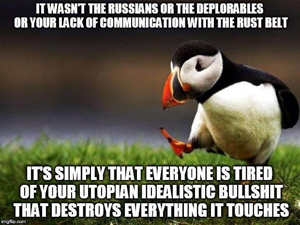 Unpopular Opinion Puffin | IT WASN'T THE RUSSIANS OR THE DEPLORABLES OR YOUR LACK OF COMMUNICATION WITH THE RUST BELT; IT'S SIMPLY THAT EVERYONE IS TIRED OF YOUR UTOPIAN IDEALISTIC BULLSHIT THAT DESTROYS EVERYTHING IT TOUCHES | image tagged in memes,unpopular opinion puffin | made w/ Imgflip meme maker