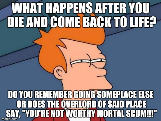Futurama Fry Meme |  WHAT HAPPENS AFTER YOU DIE AND COME BACK TO LIFE? DO YOU REMEMBER GOING SOMEPLACE ELSE OR DOES THE OVERLORD OF SAID PLACE SAY, "YOU'RE NOT WORTHY MORTAL SCUM!!!" | image tagged in memes,futurama fry | made w/ Imgflip meme maker