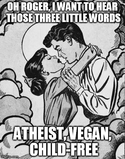 Roger pwns | OH ROGER, I WANT TO HEAR THOSE THREE LITTLE WORDS; ATHEIST, VEGAN, CHILD-FREE | image tagged in couple in love,vegan,veganism,atheist,vegan4life | made w/ Imgflip meme maker