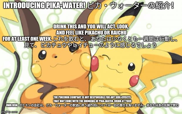Japanese commercials these days... | Pika-Water! Commerical |  | DRINK THIS AND YOU WILL ACT, LOOK, AND FEEL LIKE PIKACHU OR RAICHU FOR AT LEAST ONE WEEK.
これを飲むと、 あなたは少なくとも一週間は行動し、 見て、 ピカチュウやレイチューのように感じるでしょう; INTRODUCING PIKA-WATER!
ピカ・ウォーターの紹介！; THE POKEMON COMPANY IS NOT RESPONSIBLE FOR ANY SIDE-EFFECTS THAT MAY COME WITH THE DRINKING OF PIKA-WATER. DRINK AT YOUR OWN RISK. 
ポケモンの会社は、 ピカ・ウォーターの飲酒に伴う副作用については一切の責任を負いません。 あなた自身の危険で飲む | image tagged in pokemon meme contest entry  2013pokepro,pika-water,pokemon,japanese commercial | made w/ Imgflip meme maker