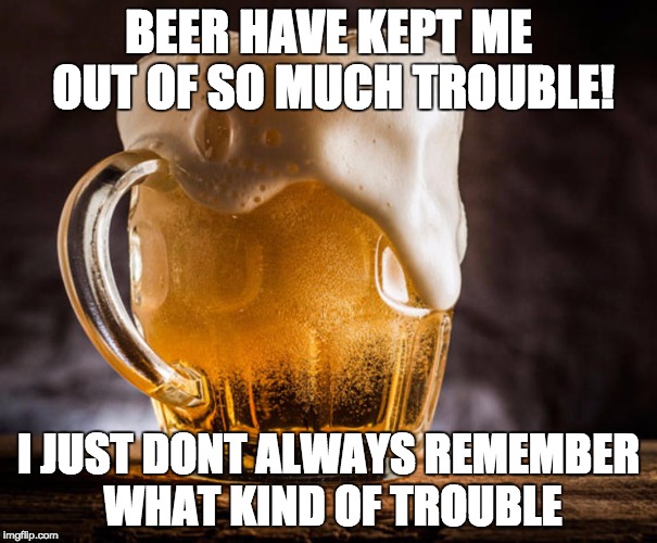 BEER HAVE KEPT ME OUT OF SO MUCH TROUBLE! I JUST DONT ALWAYS REMEMBER WHAT KIND OF TROUBLE | image tagged in humor,beer | made w/ Imgflip meme maker