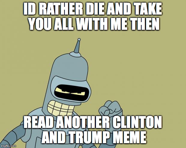 bender | ID RATHER DIE AND TAKE YOU ALL WITH ME THEN; READ ANOTHER CLINTON AND TRUMP MEME | image tagged in bender | made w/ Imgflip meme maker