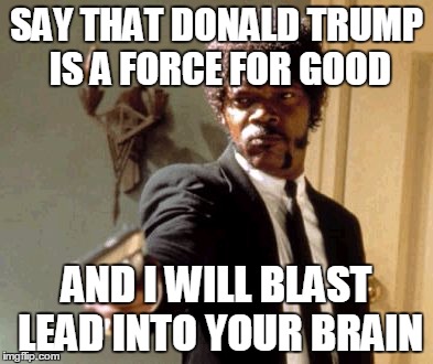 Say That Again I Dare You | SAY THAT DONALD TRUMP IS A FORCE FOR GOOD; AND I WILL BLAST LEAD INTO YOUR BRAIN | image tagged in memes,say that again i dare you | made w/ Imgflip meme maker