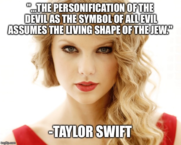 "...THE PERSONIFICATION OF THE DEVIL AS THE SYMBOL OF ALL EVIL ASSUMES THE LIVING SHAPE OF THE JEW."; -TAYLOR SWIFT | made w/ Imgflip meme maker