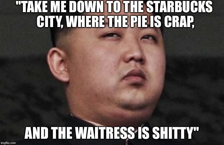 Kim Jong Un's plans to get to America  | "TAKE ME DOWN TO THE STARBUCKS CITY, WHERE THE PIE IS CRAP, AND THE WAITRESS IS SHITTY" | image tagged in funny,politics,memes | made w/ Imgflip meme maker