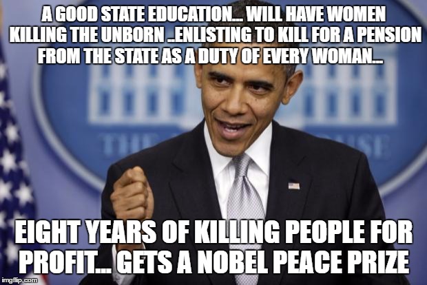 Barack Obama | A GOOD STATE EDUCATION... WILL HAVE WOMEN KILLING THE UNBORN ..ENLISTING TO KILL FOR A PENSION FROM THE STATE AS A DUTY OF EVERY WOMAN... EIGHT YEARS OF KILLING PEOPLE FOR PROFIT... GETS A NOBEL PEACE PRIZE | image tagged in barack obama | made w/ Imgflip meme maker