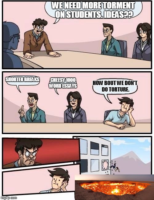 Boardroom Meeting Suggestion | WE NEED MORE TORMENT ON STUDENTS. IDEAS?? SHORTER BREAKS; CHEESY 1000 WORD ESSAYS; HOW BOUT WE DON'T DO TORTURE. | image tagged in memes,boardroom meeting suggestion | made w/ Imgflip meme maker