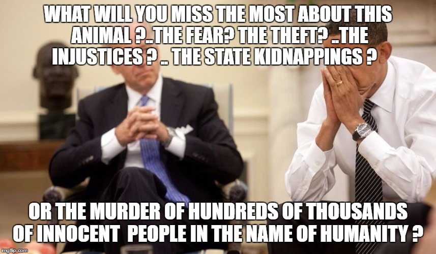 Biden Obama | WHAT WILL YOU MISS THE MOST ABOUT THIS ANIMAL ?..THE FEAR? THE THEFT? ..THE INJUSTICES ? .. THE STATE KIDNAPPINGS ? OR THE MURDER OF HUNDREDS OF THOUSANDS OF INNOCENT  PEOPLE IN THE NAME OF HUMANITY ? | image tagged in biden obama | made w/ Imgflip meme maker